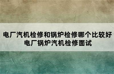 电厂汽机检修和锅炉检修哪个比较好 电厂锅炉汽机检修面试